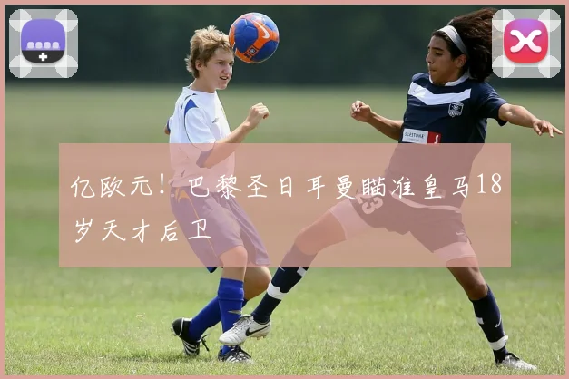 亿欧元!巴黎圣日耳曼瞄准皇马18岁天才后卫