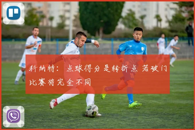 科纳特：点球得分是转折点 若破门比赛将完全不同