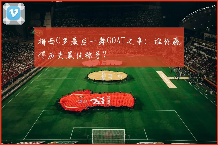 梅西C罗最后一舞GOAT之争：谁将赢得历史最佳称号？