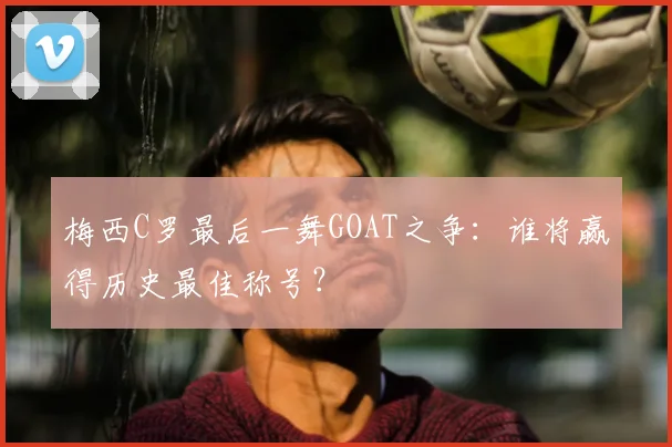 梅西C罗最后一舞GOAT之争:谁将赢得历史最佳称号?