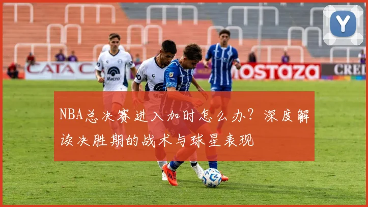 NBA总决赛进入加时怎么办？深度解读决胜期的战术与球星表现