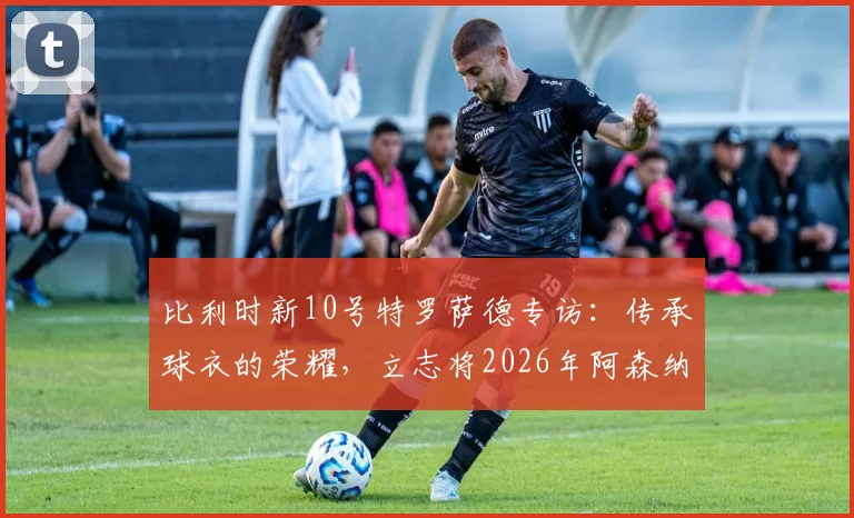 比利时新10号特罗萨德专访：传承球衣的荣耀，立志将2026年阿森纳成功经验注入国家队